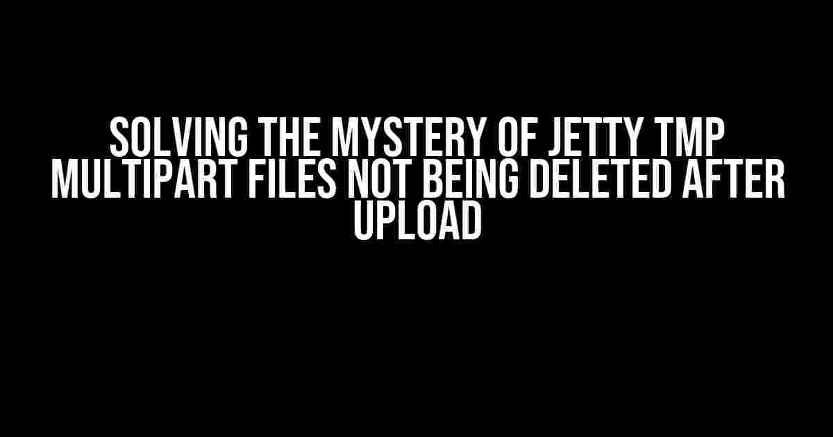 Solving the Mystery of Jetty tmp Multipart Files Not Being Deleted After Upload